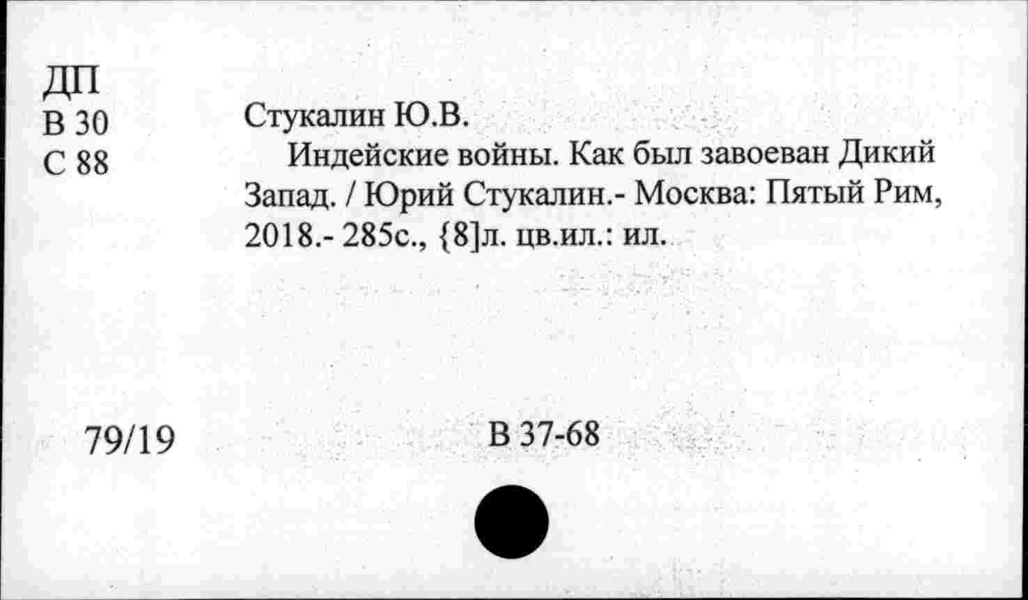 ﻿В 30 С 88	Стукалин Ю.В. Индейские войны. Как был завоеван Дикий Запад. / Юрий Стукалин.- Москва: Пятый Рим, 2018.- 285с., {8]л. цв.ил.: ил.
79/19	В 37-68